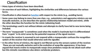 Classification
• Many types of mimicry have been described.
• An overview of each follows, highlighting the similarities and differences between the various
forms.
• Classification is often based on function with respect to the mimic (e.g., avoiding harm).
• Some cases may belong to more than one class, e.g., automimicry and aggressive mimicry are not
mutually exclusive, as one describes the species relationship between model and mimic, while
the other describes the function for the mimic (obtaining food).
• The terminology used is not without debate and attempts to clarify have led to new terms being
included.
• The term "masquerade" is sometimes used when the model is inanimate but it is differentiated
from "crypsis" in its strict sense by the potential response of the signal receiver.
• In crypsis the receiver is assumed to not respond while a masquerader confuses the recognition
system of the receiver that would otherwise seek the signaller.
• In the other forms of mimicry, the signal is not filtered out by the sensory system of the receiver.
These are not mutually exclusive and in the evolution of wasp-like appearance, it has been
argued that insects evolve to masquerade wasps since predatory wasps do not attack each other
but this mimetic resemblance also deters vertebrate predators.
 