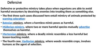 Defensive
Defensive or protective mimicry takes place when organisms are able to avoid
harmful encounters by deceiving enemies into treating them as something else.
• The first three such cases discussed here entail mimicry of animals protected by
warning coloration:
• Batesian mimicry, where a harmless mimic poses as harmful.
• Müllerian mimicry, where two or more harmful species mutually advertise
themselves as harmful.
• Mertensian mimicry, where a deadly mimic resembles a less harmful but
lesson-teaching model.
• The fourth case, Vavilovian mimicry, where weeds resemble crops, involves
humans as the agent of selection.
 
