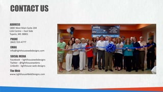 CONTACT US
PHONE
EMAIL
ADDRESS
1800 West Main Suite 204
Link Centre – East Side
Tupelo, MS 38801
(662) 553-4777
info@lighthousewebdesigns.com
SOCIAL MEDIA
Facebook – lighthousewebdesigns
Twitter - @lighthousewebms
LinkedIn - lighthouse-web-designs
The Web
www.LighthouseWebDesigns.com
 