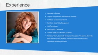 PHOTO
(328W X 317H PX)
• Associates in Business
• 20 years of experience in web design and marketing
• Certified in Advanced Local Search
• Certified in Social Media Management
• Web Technologies
• Web Graphics & Multimedia
• Content Contributor to Business 2 Business
• Member of Binare, Community Development Foundation, The Alliance, Booneville
Main Street Association, NEWMS, International Webmasters Association,
International Marketing Association
Experience
 
