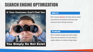 SEARCH ENGINE OPTIMIZATION
WHAT IS IT?
THE CHALLENGE
SEO is all about relevance. We simply make the website
more relevant for the keywords and phrases people
would use to look for that type of business.
SEO is constantly changing as the search engines
improve the user experience. The more relevant a
website is allows us to maintain as things change.
 