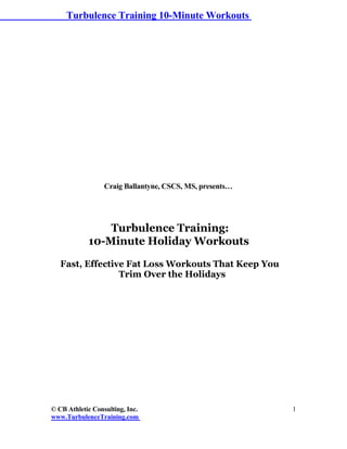 Turbulence Training 10-Minute Workouts




                  Craig Ballantyne, CSCS, MS, presents…




                Turbulence Training:
            10-Minute Holiday Workouts

   Fast, Effective Fat Loss Workouts That Keep You
                 Trim Over the Holidays




© CB Athletic Consulting, Inc.                            1
www.TurbulenceTraining.com
 