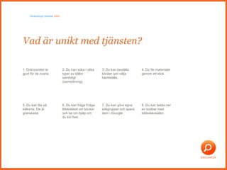 Vad är unikt med tjänsten?  Skräddarsytt bibliotek  2009 1. Gränssnittet är gjort för de ovana 2. Du kan söka i olika typer av källor samtidigt (samsökning). 3. Du kan beställa böcker och välja hämtställe.  4. Du får materialet genom ett klick.  5. Du kan lita på källorna. De är granskade.  6. Du kan fråga Fråga Biblioteket om böcker och be om hjälp om du kör fast. 7. Du kan göra egna sökgrupper och spara dem i iGoogle. 8. Du kan ladda ner en toolbar med bibliotekskällor. 