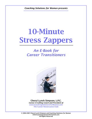 Coaching Solutions for Women presents




   10-Minute
Stress Zappers
          An E-Book for
       Career Transitioners




            Cheryl Lynch Simpson, L.P.C.
         Career & Calling Coach and President of
         www.CoachingSolutionsForWomen.com
              The Career Renaissance Club


© 2004-2007 Cheryl Lynch Simpson and Coaching Solutions for Women
              info@coachingsolutionsforwomen.com
                        All Rights Reserved
 