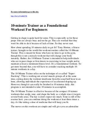 For more information go to this site:

http://bit.ly/16uKQTK




10-minute Trainer as a Foundational
Workout For Beginners

Getting in shape is quite hard for some. This is especially so for those
peeps who are always busy and on the go. They are worried that they
won't be able to do it because of lack of time. So they never start.
How about spending 10 minutes daily to get fit? Tony Horton, a fitness
trainer, brought to the world this workout routine called the 10-Minute
Trainer. This is meant for those who have no time to go to the gym,
though this is not a miracle workout that will change your body
instantly. Rather, the 10-Minute Trainer is intended to help individuals
who are in poor shape or first-timers to exercising to lose weight and to
maintain at least a minimum fitness level. It's a foundational workout. To
get more beyond that, you will have to consider stacking multiple 10-
minute workouts in a day.
The 10-Minute Trainer relies on the technique of so-called "Super-
Stacking". This is working out several muscle groups all at the same
time, cutting down the workout timeframe from the usual half hour to an
hour, allowing individuals the experience of accelerated shaping up.
However, though it can really be finished in 10 minutes daily, this
program is not intended to take 10 minutes to accomplish.
The 10-Minute Trainer is effective because of the compact 10 minute
workouts that sculpt, tone, and shape the body as a whole since it targets
several body areas. The key is don't expect too much. Time is still of the
essence here. you can continue doing the workout at least three times a
day, it's like taking a dose of medicine that will keep you fit.
The moves on this workout are simple and will give you an adrenaline
 