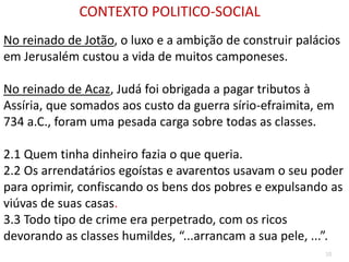 10
No reinado de Jotão, o luxo e a ambição de construir palácios
em Jerusalém custou a vida de muitos camponeses.
No reinado de Acaz, Judá foi obrigada a pagar tributos à
Assíria, que somados aos custo da guerra sírio-efraimita, em
734 a.C., foram uma pesada carga sobre todas as classes.
2.1 Quem tinha dinheiro fazia o que queria.
2.2 Os arrendatários egoístas e avarentos usavam o seu poder
para oprimir, confiscando os bens dos pobres e expulsando as
viúvas de suas casas.
3.3 Todo tipo de crime era perpetrado, com os ricos
devorando as classes humildes, “...arrancam a sua pele, ...”.
CONTEXTO POLITICO-SOCIAL
 