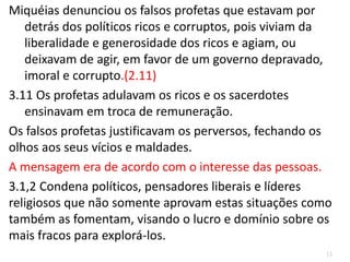 11
Miquéias denunciou os falsos profetas que estavam por
detrás dos políticos ricos e corruptos, pois viviam da
liberalidade e generosidade dos ricos e agiam, ou
deixavam de agir, em favor de um governo depravado,
imoral e corrupto.(2.11)
3.11 Os profetas adulavam os ricos e os sacerdotes
ensinavam em troca de remuneração.
Os falsos profetas justificavam os perversos, fechando os
olhos aos seus vícios e maldades.
A mensagem era de acordo com o interesse das pessoas.
3.1,2 Condena políticos, pensadores liberais e líderes
religiosos que não somente aprovam estas situações como
também as fomentam, visando o lucro e domínio sobre os
mais fracos para explorá-los.
 