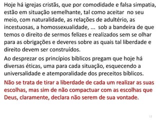 12
Hoje há igrejas cristãs, que por comodidade e falsa simpatia,
estão em situação semelhante, tal como aceitar no seu
meio, com naturalidade, as relações de adultério, as
incestuosas, a homossexualidade, ... sob a bandeira de que
temos o direito de sermos felizes e realizados sem se olhar
para as obrigações e deveres sobre as quais tal liberdade e
direito devem ser construídos.
Ao desprezar os princípios bíblicos pregam que hoje há
diversas éticas, uma para cada situação, esquecendo a
universalidade e atemporalidade dos preceitos bíblicos.
Não se trata de tirar a liberdade de cada um realizar as suas
escolhas, mas sim de não compactuar com as escolhas que
Deus, claramente, declara não serem de sua vontade.
 