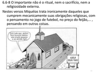 13
6.6-8 O importante não é o ritual, nem o sacrifício, nem a
religiosidade externa.
Nestes versos Miquéias trata ironicamente daqueles que
cumprem mecanicamente suas obrigações religiosas, com
o pensamento no jogo de futebol, no preço do feijão,... ,
pensando em outras coisas.
 