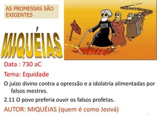 2
Data : 730 aC
Tema: Equidade
O juízo divino contra a opressão e a idolatria alimentadas por
falsos mestres.
2.11 O povo preferia ouvir os falsos profetas.
AUTOR: MIQUÉIAS (quem é como Jeová)
AS PROMESSAS SÃO
EXIGENTES
 