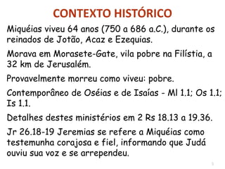 5
Miquéias viveu 64 anos (750 a 686 a.C.), durante os
reinados de Jotão, Acaz e Ezequias.
Morava em Morasete-Gate, vila pobre na Filístia, a
32 km de Jerusalém.
Provavelmente morreu como viveu: pobre.
Contemporâneo de Oséias e de Isaías - Ml 1.1; Os 1.1;
Is 1.1.
Detalhes destes ministérios em 2 Rs 18.13 a 19.36.
Jr 26.18-19 Jeremias se refere a Miquéias como
testemunha corajosa e fiel, informando que Judá
ouviu sua voz e se arrependeu.
 