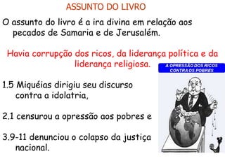O assunto do livro é a ira divina em relação aos
pecados de Samaria e de Jerusalém.
Havia corrupção dos ricos, da liderança política e da
liderança religiosa.
1.5 Miquéias dirigiu seu discurso
contra a idolatria,
2.1 censurou a opressão aos pobres e
3.9-11 denunciou o colapso da justiça
nacional.
ASSUNTO DO LIVRO
 