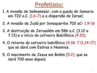 8
Profetizou:
1. A invasão de Salmaneser, com a queda de Samaria
em 722 a.C. (1.6-7) e a dispersão de Israel;
2. A invasão de Judá por Senaqueribe 702 aC- 1.9-16
3. A destruição de Jerusalém em 586 a.C. (3.12 e
7.13) e o início do cativeiro Babilônico (4.10);
4. O retorno do cativeiro babilônico (4.18; 7.11,14-17)
que se dará com Esdras e Neemias.
5. O nascimento de Jesus em Belém (5.2), que se
dará 700 anos depois;
 