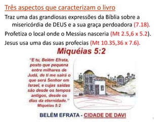 9
Três aspectos que caracterizam o livro
Traz uma das grandiosas expressões da Bíblia sobre a
misericórdia de DEUS e a sua graça perdoadora (7.18).
Profetiza o local onde o Messias nasceria (Mt 2.5,6 x 5.2).
Jesus usa uma das suas profecias (Mt 10.35,36 x 7.6).
 