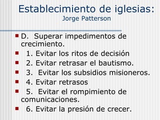Establecimiento de iglesias: Jorge Patterson D.  Superar impedimentos de crecimiento. 1. Evitar los ritos de decisión 2. Evitar retrasar el bautismo. 3.  Evitar los subsidios misioneros. 4. Evitar retrasos 5.  Evitar el rompimiento de comunicaciones. 6. Evitar la presión de crecer. 
