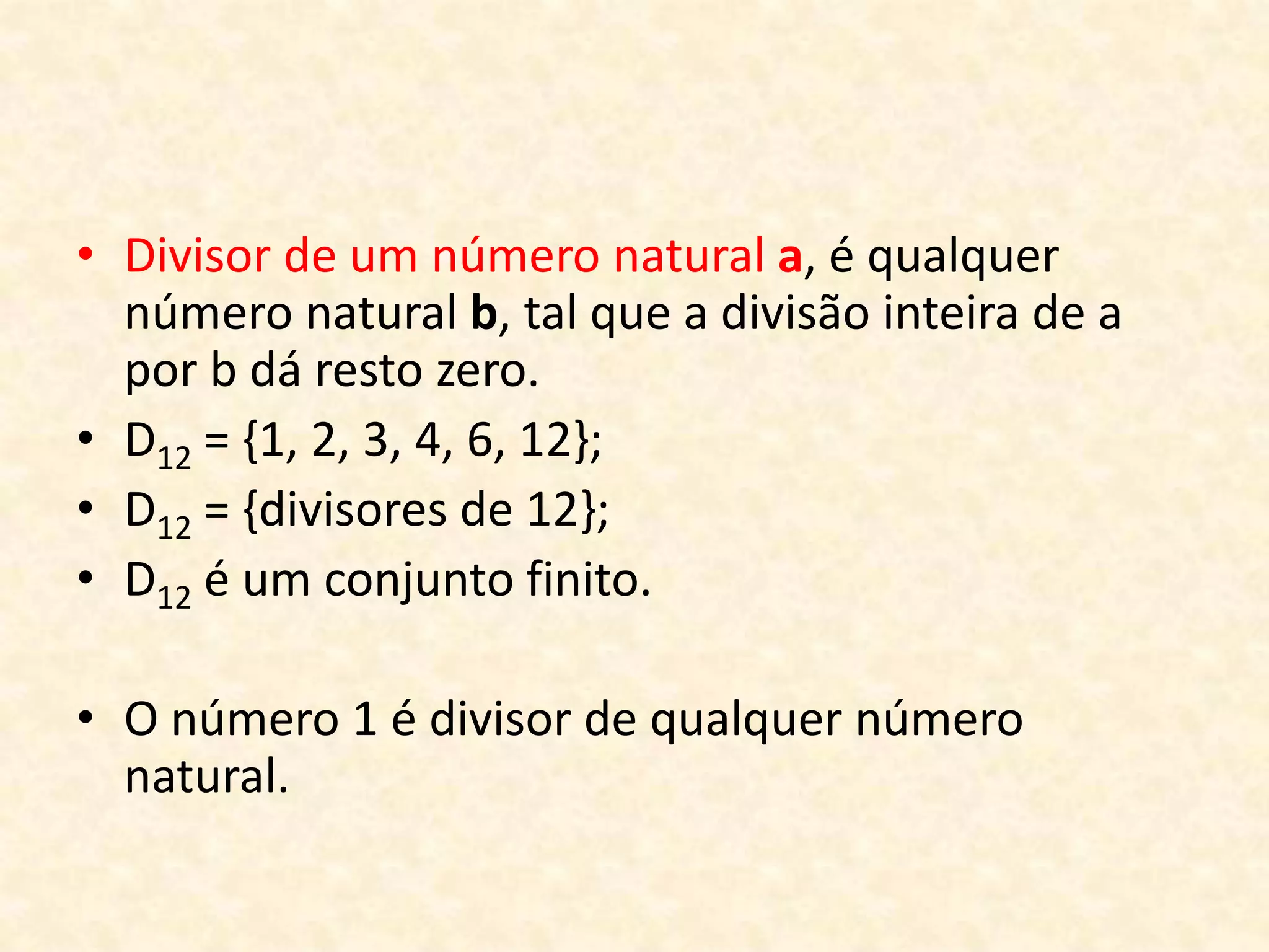 • Divisor de um número natural a, é qualquer
número natural b, tal que a divisão inteira de a
por b dá resto zero.
• D12 = {1, 2, 3, 4, 6, 12};
• D12 = {divisores de 12};
• D12 é um conjunto finito.
• O número 1 é divisor de qualquer número
natural.