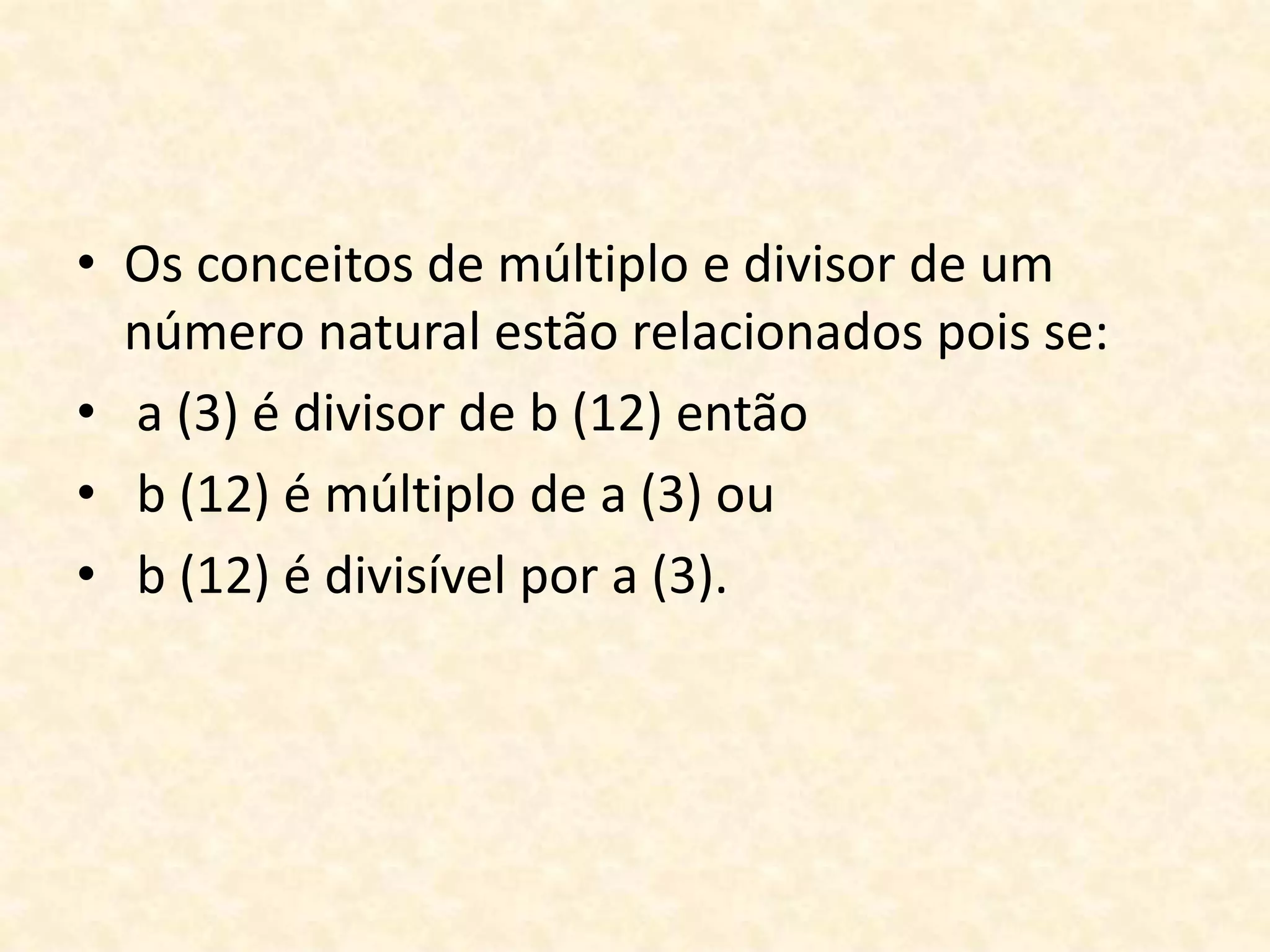 • Os conceitos de múltiplo e divisor de um
número natural estão relacionados pois se:
• a (3) é divisor de b (12) então
• b (12) é múltiplo de a (3) ou
• b (12) é divisível por a (3).