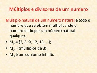 Múltiplos e divisores de um número
Múltiplo natural de um número natural é todo o
  número que se obtém multiplicando o
  número dado por um número natural
  qualquer.
• M3 = {3, 6, 9, 12, 15, …};
• M3 = {múltiplos de 3};
• M3 é um conjunto infinito.
 