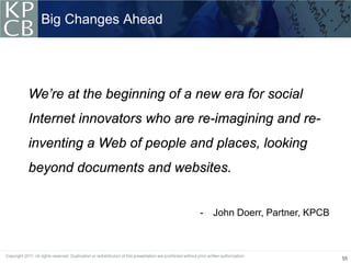 Big Changes Ahead




We’re at the beginning of a new era for social
Internet innovators who are re-imagining and re-
inventing a Web of people and places, looking
beyond documents and websites.


                            -   John Doerr, Partner, KPCB



                                                            55
 