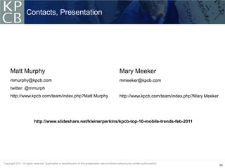 Contacts, Presentation




Matt Murphy                                        Mary Meeker
mmurphy@kpcb.com                                   mmeeker@kpcb.com
twitter: @mmurph
http://www.kpcb.com/team/index.php?Matt Murphy     http://www.kpcb.com/team/index.php?Mary Meeker




           http://www.slideshare.net/kleinerperkins/kpcb-top-10-mobile-trends-feb-2011




                                                                                                    56
 