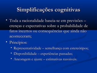 Simplificações cognitivas
   Toda a racionalidade baseia-se em previsões –
    crenças e expectativas sobre a probabilidade de
    fatos incertos ou consequências que ainda não
    aconteceram;
   Princípios:
       Representatividade – semelhança com estereótipos;
       Disponibilidade – experiências passadas;
       Ancoragem e ajuste – estimativas razoáveis.
 