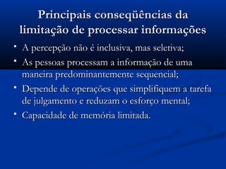Principais conseqüências da
    limitação de processar informações
   A percepção não é inclusiva, mas seletiva;
   As pessoas processam a informação de uma
    maneira predominantemente sequencial;
   Depende de operações que simplifiquem a tarefa
    de julgamento e reduzam o esforço mental;
   Capacidade de memória limitada.
 