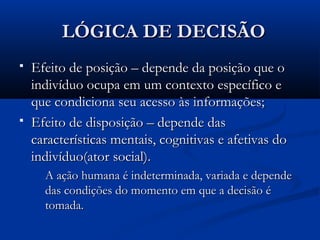 LÓGICA DE DECISÃO
   Efeito de posição – depende da posição que o
    indivíduo ocupa em um contexto específico e
    que condiciona seu acesso às informações;
   Efeito de disposição – depende das
    características mentais, cognitivas e afetivas do
    indivíduo(ator social).
      A ação humana é indeterminada, variada e depende
      das condições do momento em que a decisão é
      tomada.
 