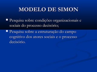 MODELO DE SIMON
   Pesquisa sobre condições organizacionais e
    sociais do processo decisório;
   Pesquisa sobre a estruturação do campo
    cognitivo dos atores sociais e o processo
    decisório.
 