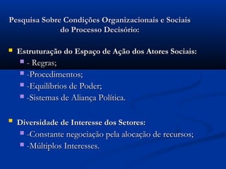Pesquisa Sobre Condições Organizacionais e Sociais
              do Processo Decisório:

   Estruturação do Espaço de Ação dos Atores Sociais:
     - Regras;
     -Procedimentos;
     -Equilíbrios de Poder;
     -Sistemas de Aliança Política.


   Diversidade de Interesse dos Setores:
     -Constante negociação pela alocação de recursos;
     -Múltiplos Interesses.
 