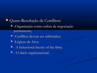    Quase-Resolução de Conflitos:
     -Organização como esfera de negociação
      permanente;
     -Conflitos devem ser arbitrados;

     -Lógicas de Ator;

     - A behavioral theory of the firm;

     - O slack organizacional.
 