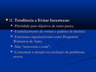    II. Tendência a Evitar Incertezas:
     -Prioridade para objetivos de curto prazo;
     -Estabelecimento de rotinas e padrões de decisão;

     -Estruturas organizacionais como Programas
      Rotineiros de Ação;
     -Não “reinventar a roda”;

     -Concentrar a atenção na resolução de problemas
      novos.
 