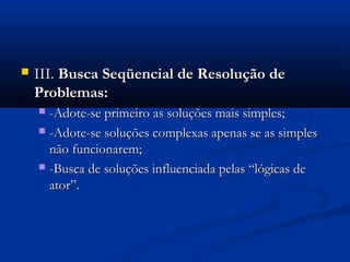    III. Busca Seqüencial de Resolução de
    Problemas:
     -Adote-se primeiro as soluções mais simples;
     -Adote-se soluções complexas apenas se as simples
      não funcionarem;
     -Busca de soluções influenciada pelas “lógicas de
      ator”.
 