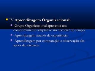    IV Aprendizagem Organizacional:
     -Grupo Organizacional apresenta um
      comportamento adaptativo no decorrer do tempo;
     -Aprendizagem através da experiência;

     -Aprendizagem por comparação e observação das
      ações de terceiros.
 