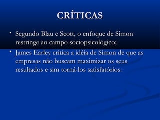 CRÍTICAS
   Segundo Blau e Scott, o enfoque de Simon
    restringe ao campo sociopsicológico;
   James Earley critica a idéia de Simon de que as
    empresas não buscam maximizar os seus
    resultados e sim torná-los satisfatórios.
 