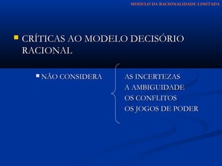 MODELO DA RACIONALIDADE LIMITADA




   CRÍTICAS AO MODELO DECISÓRIO
    RACIONAL

         NÃO CONSIDERA   AS INCERTEZAS
                          A AMBIGUIDADE
                          OS CONFLITOS
                          OS JOGOS DE PODER
 