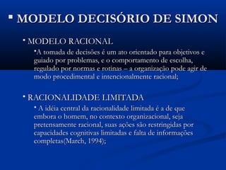  MODELO DECISÓRIO DE SIMON
    MODELO RACIONAL
      A tomada de decisões é um ato orientado para objetivos e
      guiado por problemas, e o comportamento de escolha,
      regulado por normas e rotinas – a organização pode agir de
      modo procedimental e intencionalmente racional;

    RACIONALIDADE LIMITADA
      A idéia central da racionalidade limitada é a de que
      embora o homem, no contexto organizacional, seja
      pretensamente racional, suas ações são restringidas por
      capacidades cognitivas limitadas e falta de informações
      completas(March, 1994);
 