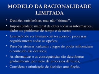 MODELO DA RACIONALIDADE
           LIMITADA
   Decisões satisfatórias, mas não “ótimas”;
   Impossibilidade material de obter todas as informações,
    dados os problemas de tempo e de custo;
   Limitação do ser humano em ter acesso e processar
    cognitivamente todas as opções;
   Pressões afetivas, culturais e jogos de poder influenciam
    o conteúdo das decisões;
   As alternativas e as consequências são descobertas
    gradualmente, por meio de processos de busca;
   Considera a otimização de decisões uma ficção.
 
