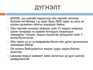 ДҮГНЭЛТ
   MODIS –ын сувгийн мэдээгээр ойн төрлийг ангилах
    боломжтой бөгөөд 1-р суваг буюу RED суваг нь илүү их
    ногоон ургамлын ойлтыг мэдэрдэг байна.
   Ойн төрлийн ангилал хийхдээ нийт 21 мэдээг улирлын
    шинж чанараар нь хувааж ангиудын хоорондын
    хамаарлыг тооцож, газрын мэдээтэй уялдуулан нийт 7
    ангид бүлэглэсэн.
   Ойн төрөл нь д.т.д өндрөөсөө болон ойн ургах орчиноосоо
    хамаардаг байна.
   Ой зохион байгуулалтын мэдээг суурь мэдээ болгон
    ашиглав.
   Цаашид газрын хэмжилт хийж ангиллын үр дүнг шалгах
    шаардлагатай.
 