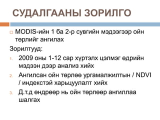 СУДАЛГААНЫ ЗОРИЛГО
  MODIS-ийн 1 ба 2-р сувгийн мэдээгээр ойн
   төрлийг ангилах
Зорилтууд:
1.  2009 оны 1-12 сар хүртэлх цэлмэг өдрийн
    мэдээн дээр анализ хийх
2.  Ангилсан ойн төрлөө ургамалжилтын / NDVI
    / индекстэй харьцуулалт хийх
3.  Д.т.д өндрөөр нь ойн төрлөөр ангиллаа
    шалгах
 