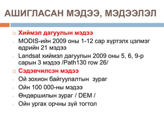 АШИГЛАСАН МЭДЭЭ, МЭДЭЭЛЭЛ

    Хиймэл дагуулын мэдээ
 -   MODIS-ийн 2009 оны 1-12 сар хүртэлх цэлмэг
     өдрийн 21 мэдээ
 -   Landsat хиймэл дагуулын 2009 оны 5, 6, 9-р
     сарын 3 мэдээ /Path130 row 26/
    Сэдэвчилсэн мэдээ
 -   Ой зохион байгуулалтын зураг
 -   Ойн 100 000-ны мэдээ
 -   Өндөршилын зураг / DEM /
 -   Ойн ургах орчны зүй тогтол
 