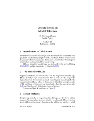 Lecture Notes on
                         Modal Tableaux
                            15-816: Modal Logic
                               Andr´ Platzer
                                    e

                                 Lecture 10
                             Februrary 18, 2010



1   Introduction to This Lecture
The Hilbert calculus for modal logic from the last lectures is incredibly sim-
ple, but it is not entirely simple to ﬁnd a proof in it. In this lecture, we in-
troduce a modal tableau calculus that is more amenable to systematic proof
construction and automated theorem proving.
    Tableaux calculi for modal logic can be found in the work of Fitting
[Fit83, Fit88] and the manuscript by Schmitt [Sch03].


2   The Petite Modal Zoo
In previous lectures, we have mainly seen the propositional modal logic
S4 and its Hilbert-style axiomatization. This is, by far, not the only modal
logic of interest. The minimal (normal) modal logic is modal logic K. The
axiomatisation of K is a subset of the axioms of S4 and the same proof rules
of S4; see Figure 1. In fact, normal modal logics share the same proof rules
(MP and G) and mostly differ in the choice of axioms.
    Extensions of logic K are shown in Figure 2.


3   Modal Tableaux
For proving formulas in propositional modal logic, we develop a tableau
calculus. Tableaux often give very intuitive proof calculi. Here we choose
preﬁx tableaux, where every formula on the tableau has a preﬁx σ, which

L ECTURE N OTES                                            F EBRURARY 18, 2010
 