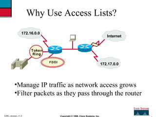 2 Copyright © 1998, Cisco Systems, Inc. ICRC_revision_11.3 Why Use Access Lists? <ul><li>Manage IP traffic as network acce...