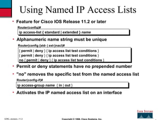 2 Copyright © 1998, Cisco Systems, Inc. ICRC_revision_11.3 Using Named IP Access Lists <ul><li>Feature for Cisco IOS Relea...