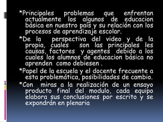 *Principales   problemas     que    enfrentan
  actualmente los algunos de educacion
  básica en nuestro país y su relación con los
  procesos de aprendizaje escolar.
*De la     perspectiva del video y de la
  propia, cuales     son las principales les
  causas, factores y agentes debido a los
  cuales los alumnos de educacion básica no
  aprenden como debiesen .
*Papel de la escuela y el docente frecuente a
  esta problemática, posibilidades de cambio.
*Con miras a la realización de un ensayo
  producto final del modulo, cada equipo
  elabora sus conclusiones por escrito y se
  expondrán en plenaria
 