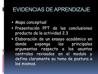 EVIDENCIAS DE APRENDIZAJE

 Mapa conceptual
 Presentación PPT de las conclusiones
  producto de la actividad 2.3
 Elaboración de un ensayo académico en
  donde     exponga      los   principales
  argumentos respecto a los asuntos
  centrales revisados en el modulo y
  defina claramente su toma de postura a
  los mismos.
 