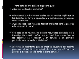 Para esto se utilizara la siguiente guía:
 ¿Qué son las teorías implícitas?


 ¿de acuerdo a la literatura, cuales son las teorías implícitas de
   los docentes en torno al aprendizaje y cuales son sus principales
   características?
 ¿Qué implicaciones tiene las teorías implícitas para la practica
   educativa del docente?


 Con base en la revisión de algunos resultados derivados de la
   investigación empírica ¿Qué teorías implícitas predominan en
   los docentes en formación y en servicio y en servicio,
   particularmente en educación básica?


 ¿Por qué es importante para la practica educativa del docente
   promover el cambio conceptual de estas teorias?,¿en que
   sentido o dirección debe darse el dicho cambio?
 