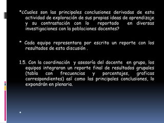 *¿Cuales son las principales conclusiones derivadas de esta
  actividad de exploración de sus propias ideas de aprendizaje
  y su contrastación con lo          reportado    en diversas
  investigaciones con la poblaciones docentes?


* Cada equipo representara por escrito un reporte con los
  resultados de esta discusión .


1.5. Con la coordinación y asesoría del docente en grupo, los
   equipos integraran un reporte final de resultados grupales
   (tabla    con    frecuencias   y   porcentajes,    graficas
   correspondientes) así como las principales conclusiones, lo
   expondrán en plenaria.





 