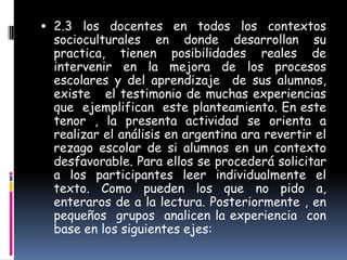  2.3 los docentes en todos los contextos
 socioculturales en donde desarrollan su
 practica, tienen posibilidades reales de
 intervenir en la mejora de los procesos
 escolares y del aprendizaje de sus alumnos,
 existe el testimonio de muchas experiencias
 que ejemplifican este planteamiento. En este
 tenor , la presenta actividad se orienta a
 realizar el análisis en argentina ara revertir el
 rezago escolar de si alumnos en un contexto
 desfavorable. Para ellos se procederá solicitar
 a los participantes leer individualmente el
 texto. Como pueden los que no pido a,
 enteraros de a la lectura. Posteriormente , en
 pequeños grupos analicen la experiencia con
 base en los siguientes ejes:
 
