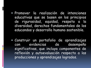  Promover la realización de intenciones
  educativas que se basen en los principios
  de rigurosidad, equidad, respeto a la
  diversidad, derechos fundamentales de los
 educandos y desarrollo humano sostenible.

 Construir un portafolio de aprendizajes
 con      evidencias       de    desempeño
 significativas, que incluya componentes de
 reflexión y autoevaluación respecto a las
 producciones y aprendizajes logrados.
 