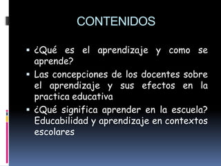 CONTENIDOS

 ¿Qué es el aprendizaje y como se
  aprende?
 Las concepciones de los docentes sobre
  el aprendizaje y sus efectos en la
  practica educativa
 ¿Qué significa aprender en la escuela?
  Educabilidad y aprendizaje en contextos
  escolares
 